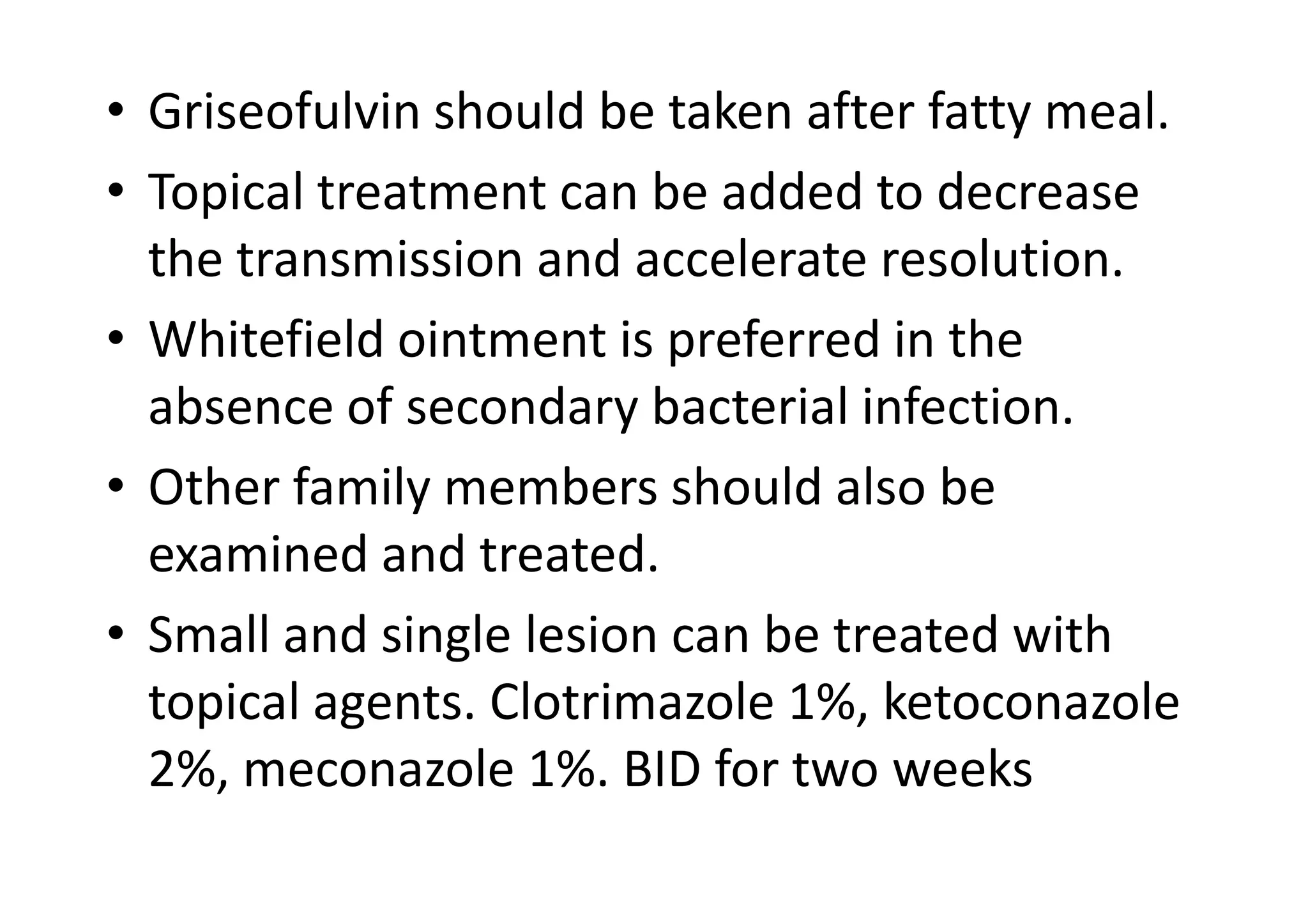 • Griseofulvin should be taken after fatty meal.
• Topical treatment can be added to decrease
  the transmission and accelerate resolution.
• Whitefield ointment is preferred in the
  absence of secondary bacterial infection.
• Other family members should also be
  examined and treated.
• Small and single lesion can be treated with
  topical agents. Clotrimazole 1%, ketoconazole
  2%, meconazole 1%. BID for two weeks
 