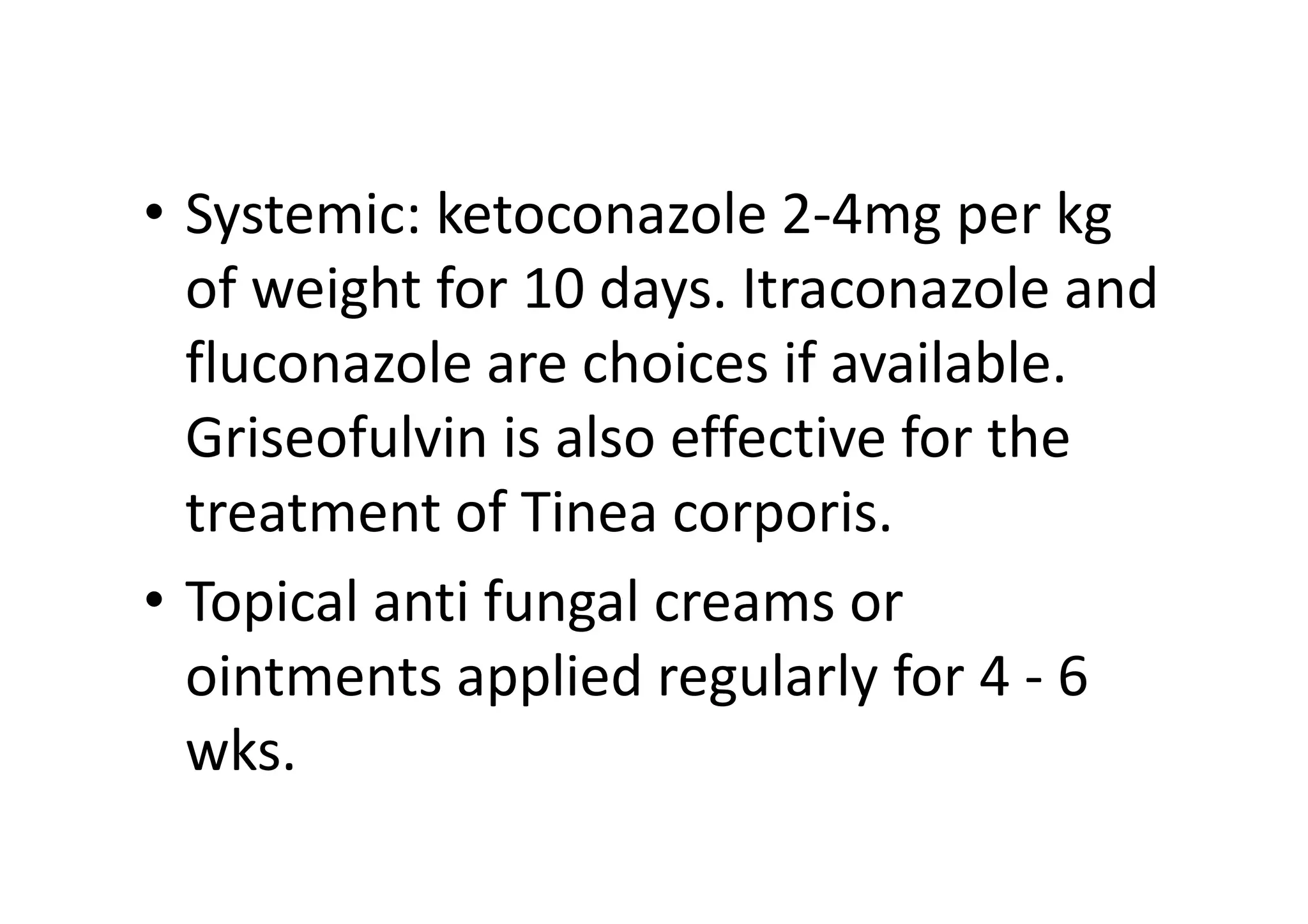 • Systemic: ketoconazole 2-4mg per kg
  of weight for 10 days. Itraconazole and
  fluconazole are choices if available.
  Griseofulvin is also effective for the
  treatment of Tinea corporis.
• Topical anti fungal creams or
  ointments applied regularly for 4 - 6
  wks.
 