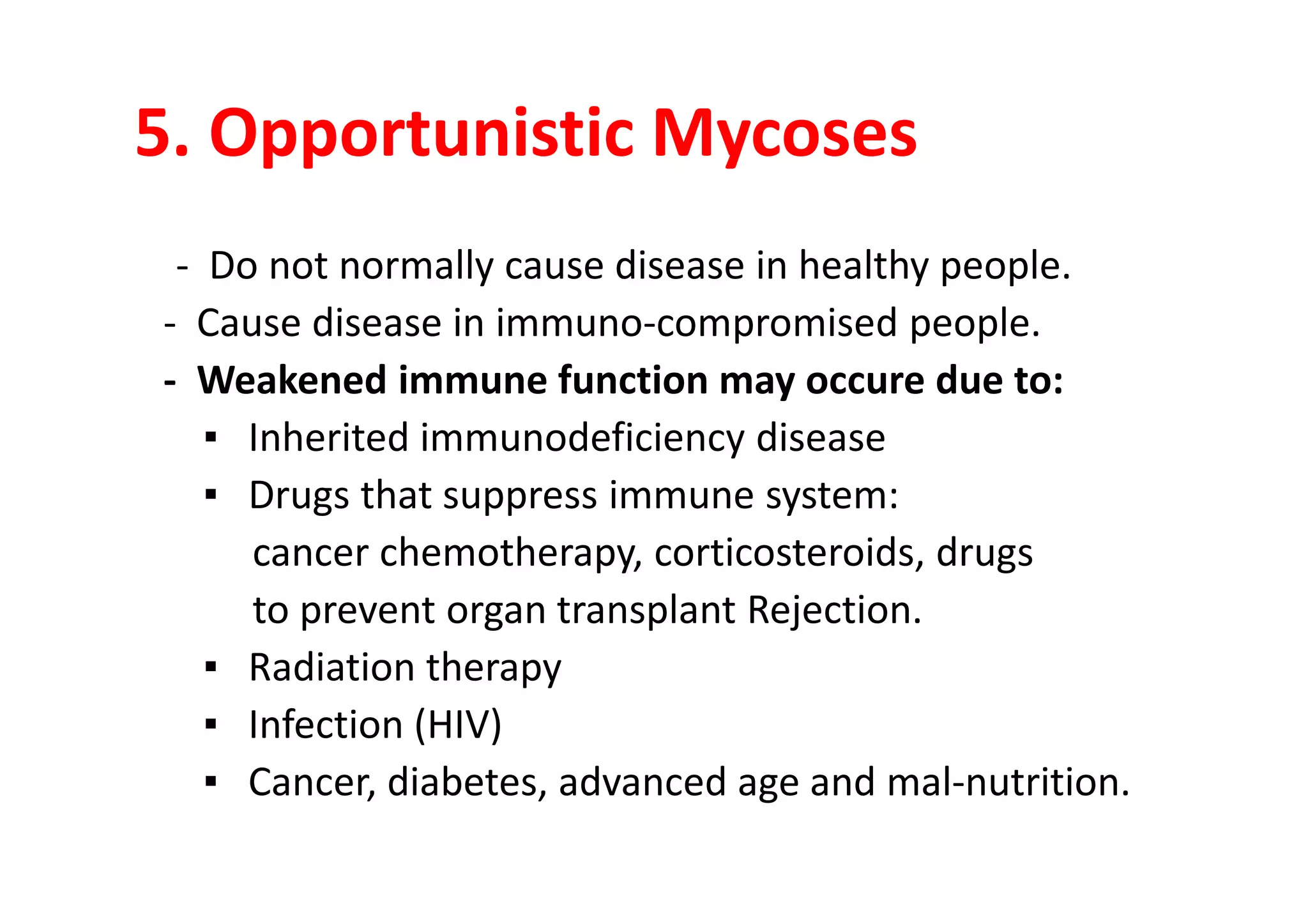 5. Opportunistic Mycoses
 - Do not normally cause disease in healthy people.
- Cause disease in immuno-compromised people.
- Weakened immune function may occure due to:
   ▪ Inherited immunodeficiency disease
   ▪ Drugs that suppress immune system:
     cancer chemotherapy, corticosteroids, drugs
     to prevent organ transplant Rejection.
   ▪ Radiation therapy
   ▪ Infection (HIV)
   ▪ Cancer, diabetes, advanced age and mal-nutrition.
 