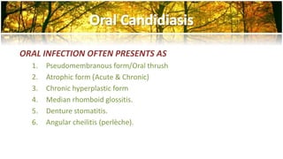 ORAL INFECTION OFTEN PRESENTS AS 
1. Pseudomembranous form/Oral thrush 
2. Atrophic form )Acute & Chronic) 
3. Chronic hyperplastic form 
4. Median rhomboid glossitis. 
5. Denture stomatitis. 
6. Angular cheilitis (perlèche). 
 