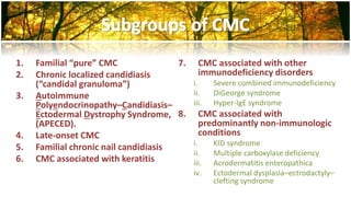 1. Familial “pure” CMC 
2. Chronic localized candidiasis 
(“candidal granuloma”) 
3. Autoimmune 
Polyendocrinopathy–Candidiasis– 
Ectodermal Dystrophy Syndrome, 
(APECED). 
4. Late-onset CMC 
5. Familial chronic nail candidiasis 
6. CMC associated with keratitis 
7. CMC associated with other 
immunodeficiency disorders 
i. Severe combined immunodeficiency 
ii. DiGeorge syndrome 
iii. Hyper-IgE syndrome 
8. CMC associated with 
predominantly non-immunologic 
conditions 
i. KID syndrome 
ii. Multiple carboxylase deficiency 
iii. Acrodermatitis enteropathica 
iv. Ectodermal dysplasia–ectrodactyly– 
clefting syndrome 
 