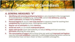 A. GENERAL MEASURES: “6” 
1. Identifying and removing predisposing factors is very important in the management 
of mucocutaneous candidiasis e.g. control DM, correct iron deficiency, wearing 
cotton underwear and loose fitting clothing. 
2. Personal hygiene & use of a non-soap cleanser or aqueous cream for washing then 
completely dry the genital areas, intertriginous areas, hands. 
3. Regular use of antiseptics to clean dentures. 
4. Avoid wet work, or use totally waterproof gloves. 
5. Apply mild steroid cream intermittently, to reduce itching and treat secondary 
dermatitis affecting the vulva, glans. 
6. The consumption of yogurt two to three times per week and improved oral hygiene 
may also help oral candidiasis, especially if underlying predisposing factors cannot be 
eliminated but have not been shown to help in candidal vulvovaginitis. 
 