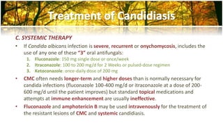 C. SYSTEMIC THERAPY 
• If Candida albicans infection is severe, recurrent or onychomycosis, includes the 
use of any one of these “3” oral antifungals: 
1. Fluconazole: 150 mg single dose or once/week 
2. Itraconazole: 100 to 200 mg/d for 2 Weeks or pulsed-dose regimen 
3. Ketoconazole: once-daily dose of 200 mg 
• CMC often needs longer-term and higher doses than is normally necessary for 
candida infections (fluconazole 100-400 mg/d or itraconazole at a dose of 200- 
600 mg/d until the patient improves) but standard topical medications and 
attempts at immune enhancement are usually ineffective. 
• Fluconazole and amphotericin B may be used intravenously for the treatment of 
the resistant lesions of CMC and systemic candidiasis. 
 