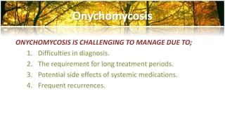 ONYCHOMYCOSIS IS CHALLENGING TO MANAGE DUE TO; 
1. Difficulties in diagnosis. 
2. The requirement for long treatment periods. 
3. Potential side effects of systemic medications. 
4. Frequent recurrences. 
 