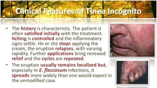 • The history is characteristic. The patient is 
often satisfied initially with the treatment. 
Itching is controlled and the inflammatory 
signs settle. He or she stops applying the 
cream, the eruption relapses, with varying 
rapidity. Further applications bring renewed 
relief and the cycles are repeated. 
• The eruption usually remains localized but, 
especially in E. floccosum infections, it 
spreads more widely than one would expect in 
the unmodified case. 
 