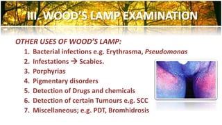 OTHER USES OF WOOD’S LAMP: 
1. Bacterial infections e.g. Erythrasma, Pseudomonas 
2. Infestations  Scabies. 
3. Porphyrias 
4. Pigmentary disorders 
5. Detection of Drugs and chemicals 
6. Detection of certain Tumours e.g. SCC 
7. Miscellaneous; e.g. PDT, Bromhidrosis 
 
