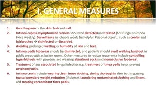 1. Good hygiene of the skin, hair and nail. 
2. In tinea capitis asymptomatic carriers should be detected and treated (Antifungal shampoo 
twice weekly). Surveillance in schools would be helpful. Personal objects, such as combs and 
hairbrushes  disinfected or discarded. 
3. Avoiding prolonged wetting or humidity of skin and feet. 
4. In tinea pedis footwear should be disinfected, and patients should avoid walking barefoot in 
public areas such as locker rooms. Other measures to reduce recurrence include controlling 
hyperhidrosis with powders and wearing absorbent socks and nonocclusive footwear. 
5. Treatment of any associated fungal infection e.g. treatment of tinea pedis helps prevent 
onychomycosis. 
6. In tinea cruris include wearing clean loose clothing, drying thoroughly after bathing, using 
topical powders, weight reduction (if obese), laundering contaminated clothing and linens, 
and treating concomitant tinea pedis. 
 