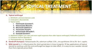 A. Topical antifungal 
1. Whitfield's ointment (benzoic acid) 
2. Undecylenic alkanolamide 
3. Topical azoles 
i. Clotrimazole (Canesten®) 
ii. Ketoconazole (Nizoral®) 
iii. Miconazole (Daktarin®) 
iv. Tioconazole (Trosyd®) 
v. Sertaconazole (Dermofix®) 
vi. Econazole (Ecreme®) 
4. Allylamine (higher cure rates and more rapid responses than older topical antifungals) Terbinafine (Lamisil®) 
5. Ciclopirox olamine (Batrafen®) 
6. Thiocarbamates e.g. Tolnaftate 
B. Dandruff shampoos: Ketoconazole 2%, selenium sulfide 2.5% , zinc pyrithione 1% to 2% for t. capitis. 
C. Mild steroid to  inflammation for short period also in tinea incognito  few applications of topical 
steroid to continue until the oral antifungal has begun to take effect. It is wise to use a weaker steroid 
than that originally prescribed. 
 