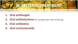 1. Oral antifungals 
2. Oral antihistamines for symptomatic relief of itching. 
3. Oral antibiotics 
4. Oral corticosteroids 
 