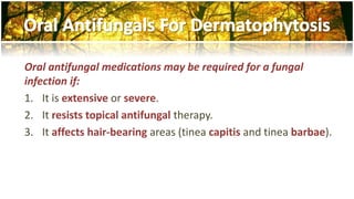 Oral antifungal medications may be required for a fungal 
infection if: 
1. It is extensive or severe. 
2. It resists topical antifungal therapy. 
3. It affects hair-bearing areas (tinea capitis and tinea barbae). 
 