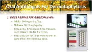 1. DOSE REGIME FOR GRISEOFULVIN: 
– Adults: 500 mg to 1 g /day. 
– Children: 10-25 mg/kg/day. 
– Tinea pedis, Tinea cruris, tinea manuum, 
tinea corporis etc. for 2-6 weeks. 
– Tinea unguium for 12-18 months until all 
signs of nail infection have gone. 
 