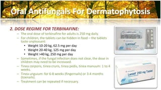 2. DOSE REGIME FOR TERBINAFINE: 
– The oral dose of terbinafine for adults is 250 mg daily. 
– For children, the tablets can be hidden in food – the tablets 
taste unpleasant: 
• Weight 10-20 kg, 62.5 mg per day 
• Weight 20-40 kg, 125 mg per day 
• Weight >40 kg, 250 mg per day 
– Sometimes, if the fungal infection does not clear, the dose in 
children may need to be increased. 
– Tinea corporis, tinea cruris, tinea pedis, tinea manuum: 1 to 4 
weeks. 
– Tinea unguium: for 6-8 weeks (fingernails) or 3-4 months 
(toenails). 
– Treatment can be repeated if necessary. 
 