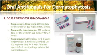 3. DOSE REGIME FOR ITRACONAZOLE: 
– Tinea corporis, tinea cruris: 200 mg daily 
for one week OR 100 mg daily for 2 weeks. 
– Tinea pedis, tinea manuum: 200 mg twice 
daily for one week OR 100 mg daily for 2-4 
weeks. 
– Tinea unguium: 200 mg/day for 6-8 weeks 
(fingernails) or 3-4 months (toenails), OR 
200 mg twice daily for 7 days, repeated 
monthly for 2 months (fingernails) or 3-4 
months (toenails). 
 