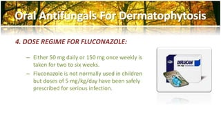4. DOSE REGIME FOR FLUCONAZOLE: 
– Either 50 mg daily or 150 mg once weekly is 
taken for two to six weeks. 
– Fluconazole is not normally used in children 
but doses of 5 mg/kg/day have been safely 
prescribed for serious infection. 
 