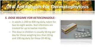 5. DOSE REGIME FOR KETOCONAZOLE: 
– In adults is 200 to 400 mg daily, taken for 
two to eight weeks. Nail infections are 
treated for up to twelve months. 
– The dose in children is usually 50 mg per 
day for those weighing less than 20 kg 
and 100 mg daily for those 20-40 kg. 
 