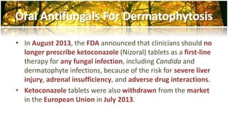 • In August 2013, the FDA announced that clinicians should no 
longer prescribe ketoconazole (Nizoral) tablets as a first-line 
therapy for any fungal infection, including Candida and 
dermatophyte infections, because of the risk for severe liver 
injury, adrenal insufficiency, and adverse drug interactions. 
• Ketoconazole tablets were also withdrawn from the market 
in the European Union in July 2013. 
 