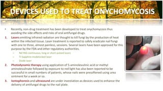 • Recently, non-drug treatment has been developed to treat onychomycosis thus 
avoiding the side effects and risks of oral antifungal drugs. 
1. Lasers emitting infrared radiation are thought to kill fungi by the production of heat 
within the infected tissue. Laser treatment is reported to safely eradicate nail fungi 
with one to three, almost painless, sessions. Several lasers have been approved for this 
purpose by the FDA and other regulatory authorities. 
– Nd:YAG continuous, long or short-pulsed lasers 
– Ti:Sapphire modelocked laser 
– Diode laser 
2. Photodynamic therapy using application of 5-aminolevulinic acid or methyl 
aminolevulinate followed by exposure to red light has also been reported to be 
successful in small numbers of patients, whose nails were presoftened using urea 
ointment for a week or so. 
3. Iontophoresis and ultrasound are under investiation as devices used to enhance the 
delivery of antifungal drugs to the nail plate. 
 