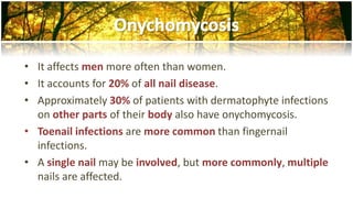 • It affects men more often than women. 
• It accounts for 20% of all nail disease. 
• Approximately 30% of patients with dermatophyte infections 
on other parts of their body also have onychomycosis. 
• Toenail infections are more common than fingernail 
infections. 
• A single nail may be involved, but more commonly, multiple 
nails are affected. 
 
