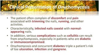 • The patient often complain of discomfort and pain 
associated with trimming the nails, running, and other 
activities. 
• Characteristically, infected nails coexist with normal-appearing 
nails. 
• In addition, serious complications such as cellulitis can result 
from onychomycosis, especially in patients who are diabetic 
or immunocompromised. 
• Onychomycosis and concurrent diabetes triple a patient’s risk 
of toe ulceration, infection and gangrene. 
 