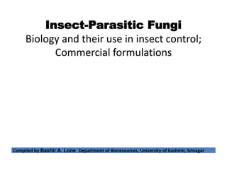 Insect-Parasitic Fungi
Biology and their use in insect control;
Commercial formulations
Compiled by Bashir A. Lone Department of Bioresources, University of Kashmir, Srinagar
 