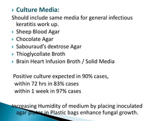 

Culture Media:

Should include same media for general infectious
keratitis work up.
 Sheep Blood Agar
 Chocolate Agar
 Sabouraud’s dextrose Agar
 Thioglycollate Broth
 Brain Heart Infusion Broth / Solid Media
Positive culture expected in 90% cases,
within 72 hrs in 83% cases
within 1 week in 97% cases
Increasing Humidity of medium by placing inoculated
agar plates in Plastic bags enhance fungal growth.

 