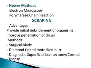 

Newer Methods
Electron Microscopy
Polymerase Chain Reaction

SCRAPING
Advantage:
Provide initial debridement of organisms
Improve penetration of drugs
Methods:
 Surgical Blade
 Diamond tipped motorized burr
 Diagnostic Superficial Keratectomy/Corneal
Biopsy

 