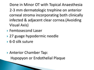 Done in Minor OT with Topical Anaesthesia
2-3 mm dermatologic trephine on anterior
corneal stroma incorporating both clinically
infected & adjacent clear cornea.(Avoiding
Visual Axis)
 Femtosecond Laser
 27 guage hypodermic needle
 6-0 silk suture


Anterior Chamber Tap:
Hypopyon or Endothelial Plaque

 
