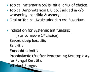 Topical Natamycin 5% is Initial drug of choice.
 Topical Amphotericin B 0.15% added in c/o
worsening, candida & aspergillus.
 Oral or Topical Azole added in c/o Fusarium.




Indication for Systemic antifungals:
( voriconazole 1st choice)
Severe deep keratitis
Scleritis
Endophthalmitis
Prophylactic t/t after Penetrating Keratoplasty
for Fungal Keratitis
Virulent Fungus

 