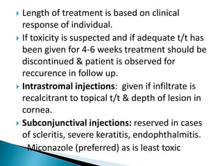 Length of treatment is based on clinical
response of individual.
 If toxicity is suspected and if adequate t/t has
been given for 4-6 weeks treatment should be
discontinued & patient is observed for
reccurence in follow up.
 Intrastromal injections: given if infiltrate is
recalcitrant to topical t/t & depth of lesion in
cornea.
 Subconjunctival injections: reserved in cases
of scleritis, severe keratitis, endophthalmitis.
Miconazole (preferred) as is least toxic


 