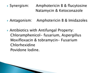 

Synergism:

Amphotericin B & flucytosine
Natamycin & Ketoconazole



Antagonism:

Amphotericin B & Imidazoles



Antibiotics with Antifungal Property:
Chloramphenicol- fusarium, Aspergillus
Moxifloxacin & tobramycin- Fusarium
Chlorhexidine
Povidone Iodine.

 