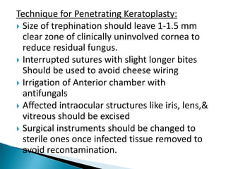 Technique for Penetrating Keratoplasty:
 Size of trephination should leave 1-1.5 mm
clear zone of clinically uninvolved cornea to
reduce residual fungus.
 Interrupted sutures with slight longer bites
Should be used to avoid cheese wiring
 Irrigation of Anterior chamber with
antifungals
 Affected intraocular structures like iris, lens,&
vitreous should be excised
 Surgical instruments should be changed to
sterile ones once infected tissue removed to
avoid recontamination.

 
