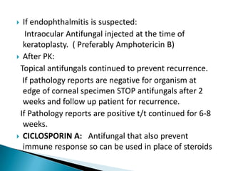 If endophthalmitis is suspected:
Intraocular Antifungal injected at the time of
keratoplasty. ( Preferably Amphotericin B)
 After PK:
Topical antifungals continued to prevent recurrence.
If pathology reports are negative for organism at
edge of corneal specimen STOP antifungals after 2
weeks and follow up patient for recurrence.
If Pathology reports are positive t/t continued for 6-8
weeks.
 CICLOSPORIN A: Antifungal that also prevent
immune response so can be used in place of steroids


 
