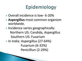 Overall incidence is low- 6-20%
 Aspergillus most common organism
worldwide.
 Incidence varies geographically:
Northern US: Candida, Aspergillus
Southern US: Fusarium
 In India: Aspergillus (27-64%)
Fusarium (6-32%)
Penicilliun (2-29%)


 