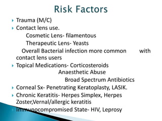 








Trauma (M/C)
Contact lens use.
Cosmetic Lens- filamentous
Therapeutic Lens- Yeasts
Overall Bacterial infection more common
with
contact lens users
Topical Medications- Corticosteroids
Anaesthetic Abuse
Broad Spectrum Antibiotics
Corneal Sx- Penetrating Keratoplasty, LASIK.
Chronic Keratitis- Herpes Simplex, Herpes
Zoster,Vernal/allergic keratitis
Immunocompromised State- HIV, Leprosy

 