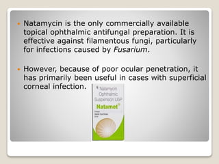  Natamycin is the only commercially available
topical ophthalmic antifungal preparation. It is
effective against filamentous fungi, particularly
for infections caused by Fusarium.
 However, because of poor ocular penetration, it
has primarily been useful in cases with superficial
corneal infection.
 