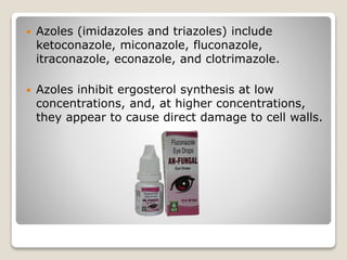  Azoles (imidazoles and triazoles) include
ketoconazole, miconazole, fluconazole,
itraconazole, econazole, and clotrimazole.
 Azoles inhibit ergosterol synthesis at low
concentrations, and, at higher concentrations,
they appear to cause direct damage to cell walls.
 