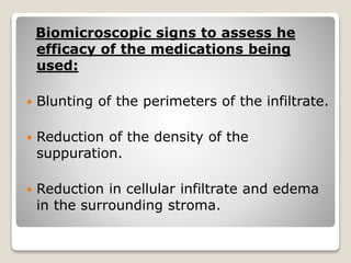 Biomicroscopic signs to assess he
efficacy of the medications being
used:
 Blunting of the perimeters of the infiltrate.
 Reduction of the density of the
suppuration.
 Reduction in cellular infiltrate and edema
in the surrounding stroma.
 