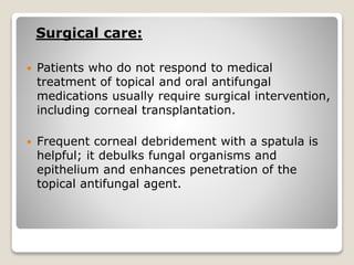 Surgical care:
 Patients who do not respond to medical
treatment of topical and oral antifungal
medications usually require surgical intervention,
including corneal transplantation.
 Frequent corneal debridement with a spatula is
helpful; it debulks fungal organisms and
epithelium and enhances penetration of the
topical antifungal agent.
 