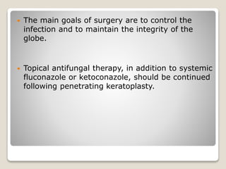  The main goals of surgery are to control the
infection and to maintain the integrity of the
globe.
 Topical antifungal therapy, in addition to systemic
fluconazole or ketoconazole, should be continued
following penetrating keratoplasty.
 