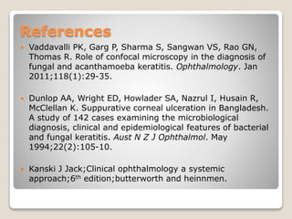 References
 Vaddavalli PK, Garg P, Sharma S, Sangwan VS, Rao GN,
Thomas R. Role of confocal microscopy in the diagnosis of
fungal and acanthamoeba keratitis. Ophthalmology. Jan
2011;118(1):29-35.
 Dunlop AA, Wright ED, Howlader SA, Nazrul I, Husain R,
McClellan K. Suppurative corneal ulceration in Bangladesh.
A study of 142 cases examining the microbiological
diagnosis, clinical and epidemiological features of bacterial
and fungal keratitis. Aust N Z J Ophthalmol. May
1994;22(2):105-10.
 Kanski J Jack;Clinical ophthalmology a systemic
approach;6th edition;butterworth and heinnmen.
 