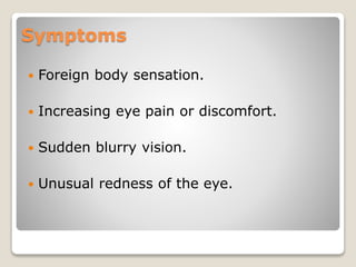 Symptoms
 Foreign body sensation.
 Increasing eye pain or discomfort.
 Sudden blurry vision.
 Unusual redness of the eye.
 
