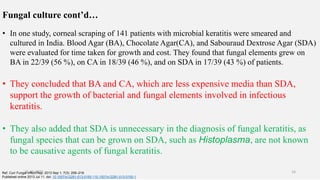 Fungal culture cont’d…
• In one study, corneal scraping of 141 patients with microbial keratitis were smeared and
cultured in India. Blood Agar (BA), Chocolate Agar(CA), and Sabouraud Dextrose Agar (SDA)
were evaluated for time taken for growth and cost. They found that fungal elements grew on
BA in 22/39 (56 %), on CA in 18/39 (46 %), and on SDA in 17/39 (43 %) of patients.
• They concluded that BA and CA, which are less expensive media than SDA,
support the growth of bacterial and fungal elements involved in infectious
keratitis.
• They also added that SDA is unnecessary in the diagnosis of fungal keratitis, as
fungal species that can be grown on SDA, such as Histoplasma, are not known
to be causative agents of fungal keratitis.
Ref. Curr Fungal Infect Rep. 2013 Sep 1; 7(3): 209–218.
Published online 2013 Jul 11. doi: 10.1007/s12281-013-0150-110.1007/s12281-013-0150-1
26-06-2020 16
 
