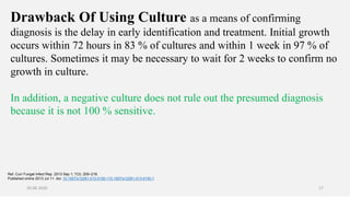 Drawback Of Using Culture as a means of confirming
diagnosis is the delay in early identification and treatment. Initial growth
occurs within 72 hours in 83 % of cultures and within 1 week in 97 % of
cultures. Sometimes it may be necessary to wait for 2 weeks to confirm no
growth in culture.
In addition, a negative culture does not rule out the presumed diagnosis
because it is not 100 % sensitive.
Ref. Curr Fungal Infect Rep. 2013 Sep 1; 7(3): 209–218.
Published online 2013 Jul 11. doi: 10.1007/s12281-013-0150-110.1007/s12281-013-0150-1
26-06-2020 17
 