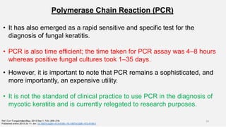 Polymerase Chain Reaction (PCR)
• It has also emerged as a rapid sensitive and specific test for the
diagnosis of fungal keratitis.
• PCR is also time efficient; the time taken for PCR assay was 4–8 hours
whereas positive fungal cultures took 1–35 days.
• However, it is important to note that PCR remains a sophisticated, and
more importantly, an expensive utility.
• It is not the standard of clinical practice to use PCR in the diagnosis of
mycotic keratitis and is currently relegated to research purposes.
Ref. Curr Fungal Infect Rep. 2013 Sep 1; 7(3): 209–218.
Published online 2013 Jul 11. doi: 10.1007/s12281-013-0150-110.1007/s12281-013-0150-1
26-06-2020 18
 