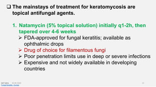 The mainstays of treatment for keratomycosis are
topical antifungal agents.
1. Natamycin (5% topical solution) initially q1-2h, then
tapered over 4-6 weeks
 FDA-approved for fungal keratitis; available as
ophthalmic drops
 Drug of choice for filamentous fungi
 Poor penetration limits use in deep or severe infections
 Expensive and not widely available in developing
countries
OCT 2014
Fungal Keratitis - Europe
26-06-2020 21
 