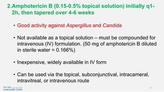 2.Amphotericin B (0.15-0.5% topical solution) initially q1-
2h, then tapered over 4-6 weeks
• Good activity against Aspergillus and Candida
• Not available as a topical solution – must be compounded for
intravenous (IV) formulation. (50 mg of amphotericin B diluted
in sterile water = 0.166%)
• Inexpensive, widely available in IV form
• Can be used via the topical, subconjunctival, intracameral,
intravitreal, or intravenous route
OCT 2014
Fungal Keratitis - Europe
26-06-2020 22
 