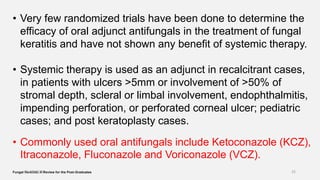 • Very few randomized trials have been done to determine the
efficacy of oral adjunct antifungals in the treatment of fungal
keratitis and have not shown any benefit of systemic therapy.
• Systemic therapy is used as an adjunct in recalcitrant cases,
in patients with ulcers >5mm or involvement of >50% of
stromal depth, scleral or limbal involvement, endophthalmitis,
impending perforation, or perforated corneal ulcer; pediatric
cases; and post keratoplasty cases.
• Commonly used oral antifungals include Ketoconazole (KCZ),
Itraconazole, Fluconazole and Voriconazole (VCZ).
Fungal Keratitis: A Review for the Post-Graduates26-06-2020 25
 