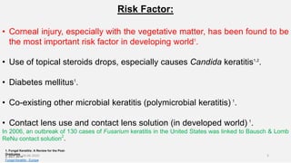 Risk Factor:
• Corneal injury, especially with the vegetative matter, has been found to be
the most important risk factor in developing world1
.
• Use of topical steroids drops, especially causes Candida keratitis1,2
.
• Diabetes mellitus1
.
• Co-existing other microbial keratitis (polymicrobial keratitis) 1
.
• Contact lens use and contact lens solution (in developed world) 1
.
In 2006, an outbreak of 130 cases of Fusarium keratitis in the United States was linked to Bausch & Lomb
ReNu contact solution2
.
1. Fungal Keratitis: A Review for the Post-
Graduates
2. OCT 2014
Fungal Keratitis - Europe
26-06-2020 5
 