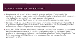 ADVANCES IN MEDICAL MANAGEMENT
 Posaconazole: It is a new triazole, a synthetic structural analogue of itraconazole. The
mechanism of action involves blocking of the fungal cell wall ergosterol synthesis.In vitro and in
vivo studies have shown that it has broad-spectrum activity against
most Candida species, Cryptococcus neoformans, Aspergillus species, and zygomycetes.
 Echinocandins: It is a group of newer antifungals, which act by inhibiting the synthesis of 1,3-β-
d-glucan, leading to cell lysis due to increased permeability of the cell wall. Currently available
echinocandins comprise caspofungin, micafungin and anidulafungin.
 Nano particles for sustained antifungal drug delivery: Cell-penetrating peptides (CPPs) are short
peptide sequences that are able to transport molecules across the cell membrane. They are
employed to enhance extracellular and intracellular internalization of various biomolecules. This
led to an enhanced solubility of the drug in aqueous medium and increased cellular
penetrability of NTM.
 