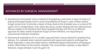 ADVANCES IN SURGICAL MANAGEMENT
 Intrastromal voriconazole: Such a method of drug delivery overcomes a major limitation of
topical antifungal therapy, which is poor bioavailability of drugs in cases of deep-seated
fungal corneal ulcer. It provides a depot of drug, close to the ulcerated area, at a dose of 50
μg/0.1 ml in 5 divided doses, from where the drug is slowly released into the infected tissue.
Various studies in the literature have found targeted therapy with VCZ as an effective
approach for deep-seated recalcitrant fungal corneal infections, not responding to
conventional treatment modalities
 Intracameral amphotericin B: It is another approach that is being utilized for targeted drug
delivery. It is indicated when medical treatment with topical and systemic antifungal has
failed, especially in cases with deep mycosis, endothelial plaque and presence of hypopyon
and/or inflammation of the anterior chamber. The concentration injected, as described in
literature, ranges between 5 and 10 μg/0.1 ml.
 